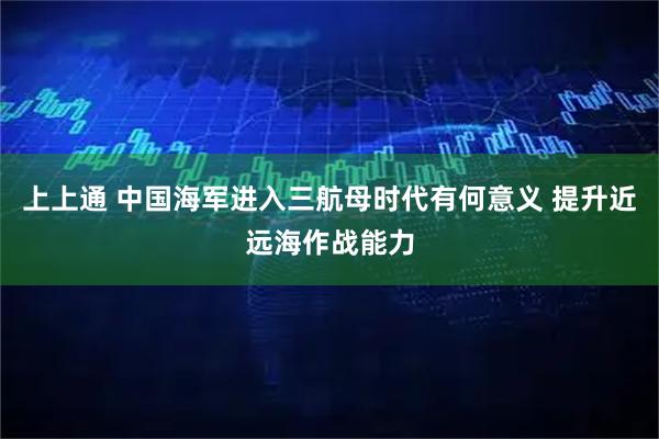 上上通 中国海军进入三航母时代有何意义 提升近远海作战能力