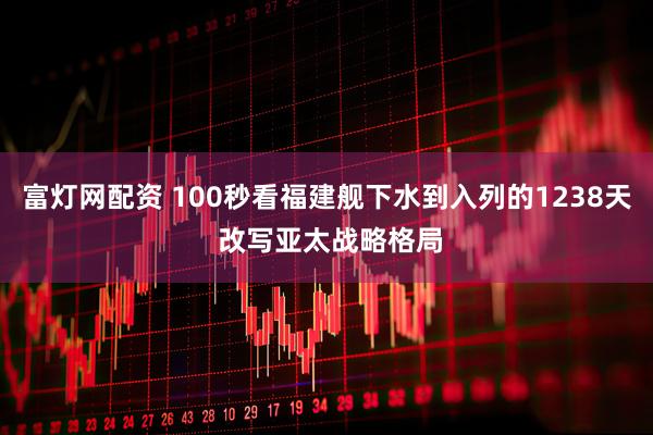 富灯网配资 100秒看福建舰下水到入列的1238天 改写亚太战略格局