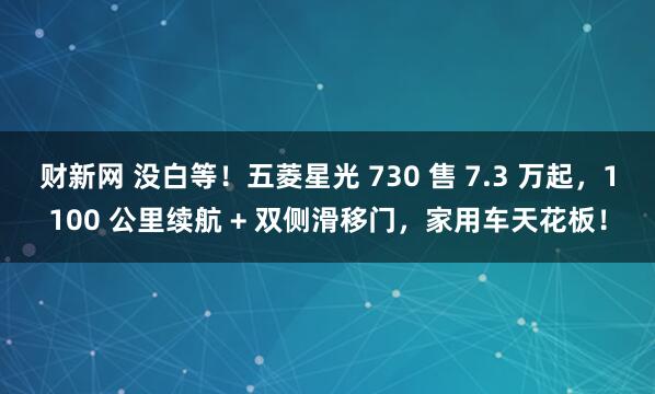 财新网 没白等！五菱星光 730 售 7.3 万起，1100 公里续航 + 双侧滑移门，家用车天花板！