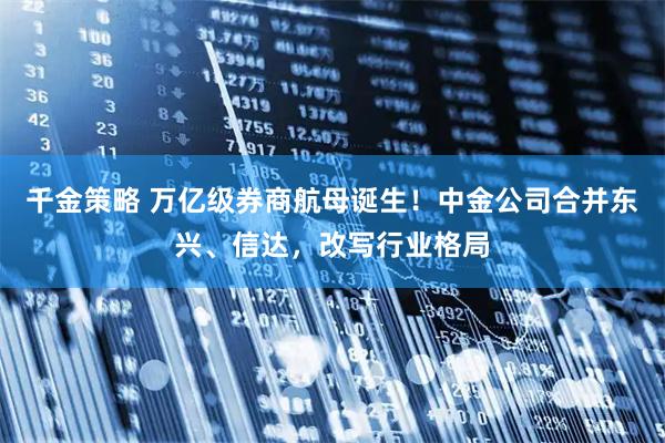 千金策略 万亿级券商航母诞生！中金公司合并东兴、信达，改写行业格局