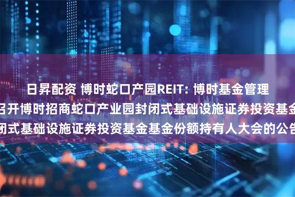 日昇配资 博时蛇口产园REIT: 博时基金管理有限公司关于以通讯方式召开博时招商蛇口产业园封闭式基础设施证券投资基金基金份额持有人大会的公告