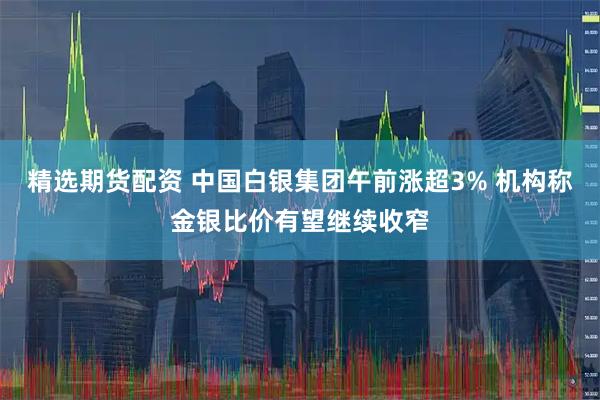 精选期货配资 中国白银集团午前涨超3% 机构称金银比价有望继续收窄