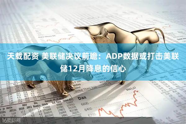 天载配资 美联储决议前瞻：ADP数据或打击美联储12月降息的信心