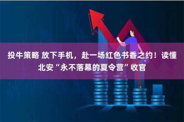 投牛策略 放下手机，赴一场红色书香之约！读懂北安“永不落幕的夏令营”收官