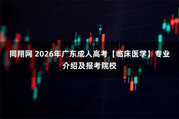 同翔网 2026年广东成人高考【临床医学】专业介绍及报考院校