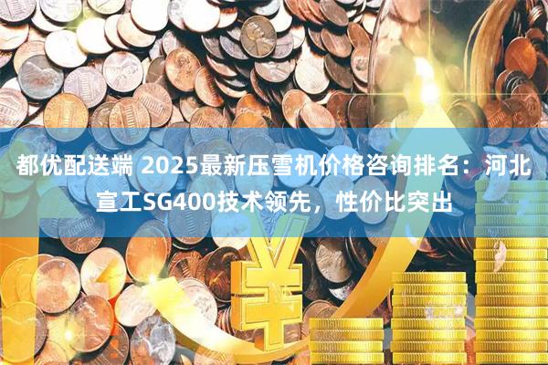 都优配送端 2025最新压雪机价格咨询排名：河北宣工SG400技术领先，性价比突出