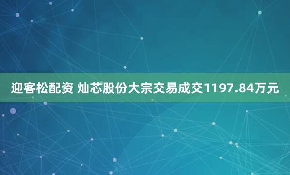 迎客松配资 灿芯股份大宗交易成交1197.84万元