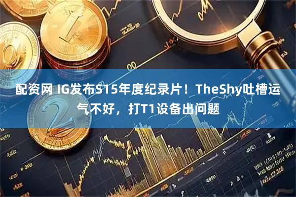 配资网 IG发布S15年度纪录片！TheShy吐槽运气不好，打T1设备出问题