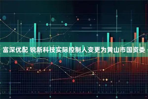 富深优配 锐新科技实际控制人变更为黄山市国资委