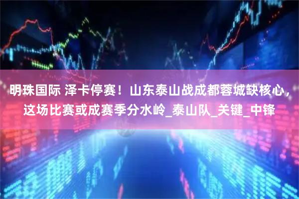 明珠国际 泽卡停赛！山东泰山战成都蓉城缺核心，这场比赛或成赛季分水岭_泰山队_关键_中锋