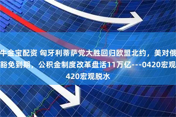 牛金宝配资 匈牙利蒂萨党大胜回归欧盟北约，美对俄制裁豁免到期，公积金制度改革盘活11万亿---0420宏观脱水